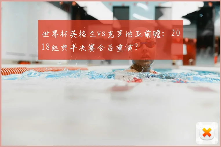 世界杯英格兰vs克罗地亚前瞻：2018经典半决赛会否重演？