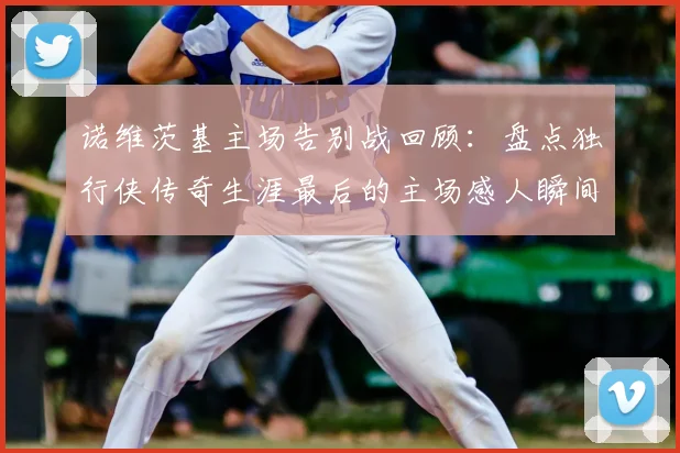 诺维茨基主场告别战回顾：盘点独行侠传奇生涯最后的主场感人瞬间
