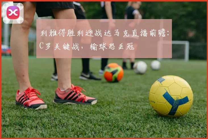 利雅得胜利迎战达马克直播前瞻：C罗关键战，输球恐丢冠