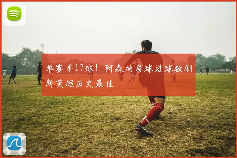 单赛季17球！阿森纳角球进球数刷新英超历史最佳