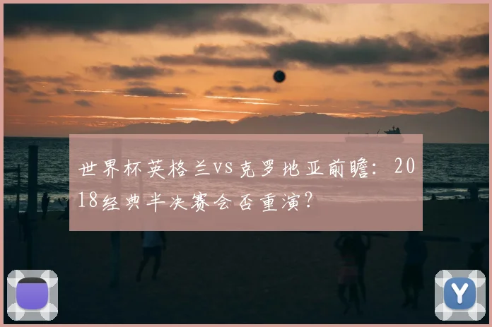 世界杯英格兰vs克罗地亚前瞻：2018经典半决赛会否重演？