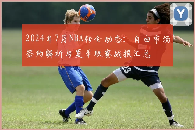 2024年7月NBA转会动态：自由市场签约解析与夏季联赛战报汇总