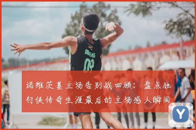 诺维茨基主场告别战回顾：盘点独行侠传奇生涯最后的主场感人瞬间