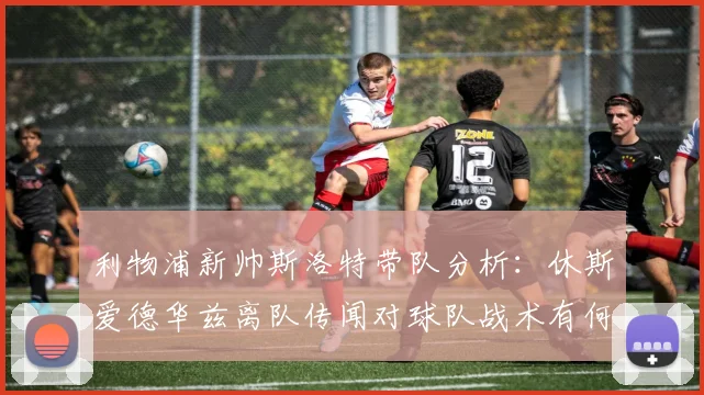 利物浦新帅斯洛特带队分析：休斯爱德华兹离队传闻对球队战术有何影响？