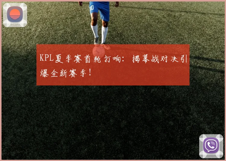 KPL夏季赛首轮打响：揭幕战对决引爆全新赛季！
