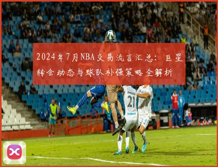 2024年7月NBA交易流言汇总：巨星转会动态与球队补强策略全解析