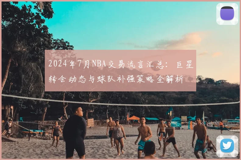 2024年7月NBA交易流言汇总：巨星转会动态与球队补强策略全解析