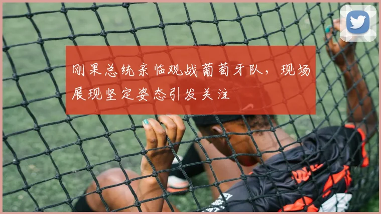 刚果总统亲临观战葡萄牙队，现场展现坚定姿态引发关注